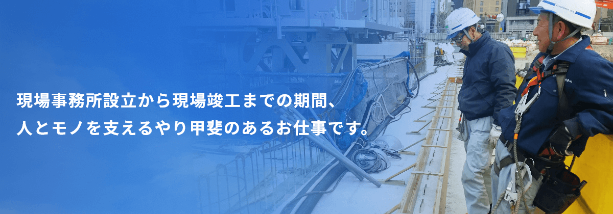 現場事務所設立から現場竣工までの期間、人とモノを支えるやり甲斐のあるお仕事です。